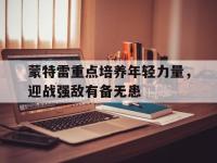 乐鱼体育登录-包含蒙特雷重点培养年轻力量，迎战强敌有备无患的词条